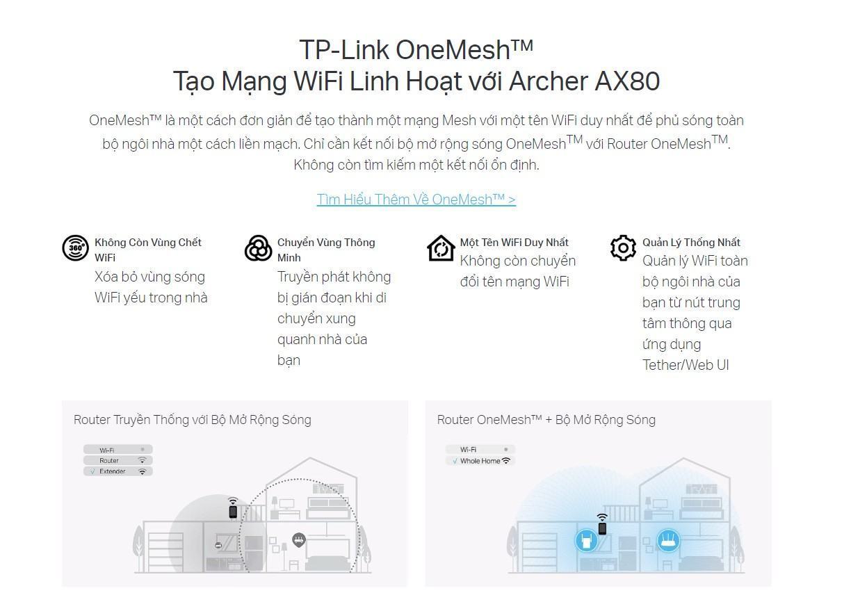 ax80-8 OneMesh™ là một cách đơn giản để tạo thành một mạng Mesh với một tên WiFi duy nhất để phủ sóng toàn bộ ngôi nhà một cách liền mạch. Chỉ cần kết nối bộ mở rộng sóng OneMeshTM với Router OneMeshTM. Không còn tìm kiếm một kết nối ổn định.