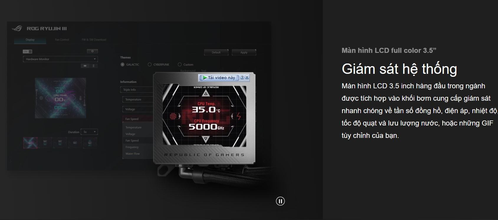 Màn hình LCD 3.5 inch hàng đầu trong ngành được tích hợp vào khối bơm cung cấp giám sát nhanh chóng về tần số đồng hồ, điện áp, nhiệt độ, tốc độ quạt và lưu lượng nước, hoặc những GIF tùy chỉnh của bạn.